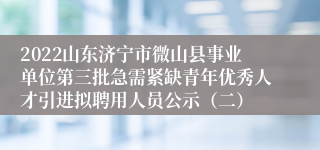 2022山东济宁市微山县事业单位第三批急需紧缺青年优秀人才引进拟聘用人员公示（二）