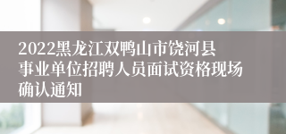 2022黑龙江双鸭山市饶河县事业单位招聘人员面试资格现场确认通知