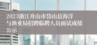 2023浙江舟山市岱山县海洋与渔业局招聘临聘人员面试成绩公示