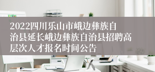 2022四川乐山市峨边彝族自治县延长峨边彝族自治县招聘高层次人才报名时间公告