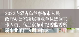 2022内蒙古乌兰察布市人民政府办公室所属事业单位选调工作人员、乌兰察布市纪委监委所属事业单位选调工作人