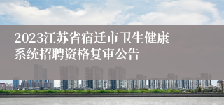 2023江苏省宿迁市卫生健康系统招聘资格复审公告