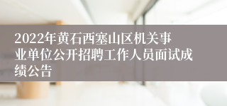 2022年黄石西塞山区机关事业单位公开招聘工作人员面试成绩公告
