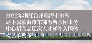 2022年浙江台州临海市水利局下属临海市东部海塘水闸事务中心招聘高层次人才递补入围体检名单公布（一）