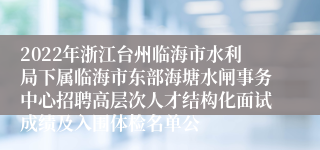 2022年浙江台州临海市水利局下属临海市东部海塘水闸事务中心招聘高层次人才结构化面试成绩及入围体检名单公