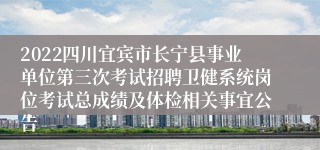 2022四川宜宾市长宁县事业单位第三次考试招聘卫健系统岗位考试总成绩及体检相关事宜公告