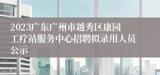 2023广东广州市越秀区康园工疗站服务中心招聘拟录用人员公示
