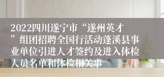 2022四川遂宁市“遂州英才”组团招聘全国行活动蓬溪县事业单位引进人才签约及进入体检人员名单和体检相关事