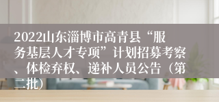 2022山东淄博市高青县“服务基层人才专项”计划招募考察、体检弃权、递补人员公告（第二批）