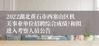 2022湖北黄石市西塞山区机关事业单位招聘综合成绩?和拟进入考察人员公告