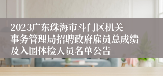 2023广东珠海市斗门区机关事务管理局招聘政府雇员总成绩及入围体检人员名单公告