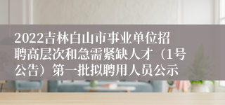 2022吉林白山市事业单位招聘高层次和急需紧缺人才（1号公告）第一批拟聘用人员公示