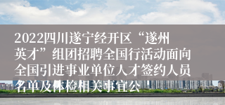 2022四川遂宁经开区“遂州英才”组团招聘全国行活动面向全国引进事业单位人才签约人员名单及体检相关事宜公