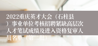 2022重庆英才大会（石柱县）事业单位考核招聘紧缺高层次人才笔试成绩及进入资格复审人员名单（第二批）
