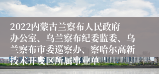2022内蒙古兰察布人民政府办公室、乌兰察布纪委监委、乌兰察布市委巡察办、察哈尔高新技术开发区所属事业单