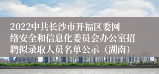 2022中共长沙市开福区委网络安全和信息化委员会办公室招聘拟录取人员名单公示（湖南）