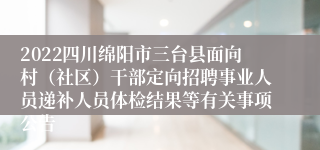 2022四川绵阳市三台县面向村（社区）干部定向招聘事业人员递补人员体检结果等有关事项公告
