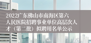 2022广东佛山市南海区第六人民医院招聘事业单位高层次人才（第二批）拟聘用名单公示