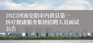 2022河南安阳市内黄县第一医疗健康服务集团招聘人员面试公告