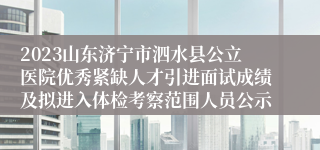 2023山东济宁市泗水县公立医院优秀紧缺人才引进面试成绩及拟进入体检考察范围人员公示