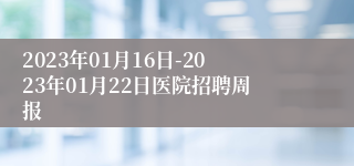 2023年01月16日-2023年01月22日医院招聘周报