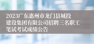 2023广东惠州市龙门县城投建设集团有限公司招聘三名职工笔试考试成绩公告