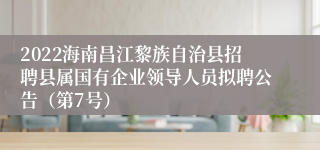 2022海南昌江黎族自治县招聘县属国有企业领导人员拟聘公告（第7号）