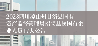 2023四川凉山州甘洛县国有资产监督管理局招聘县属国有企业人员17人公告