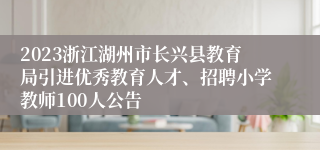 2023浙江湖州市长兴县教育局引进优秀教育人才、招聘小学教师100人公告