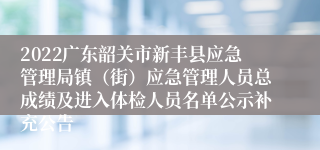 2022广东韶关市新丰县应急管理局镇（街）应急管理人员总成绩及进入体检人员名单公示补充公告