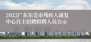 2022广东东莞市残疾人康复中心自主招聘拟聘人员公示
