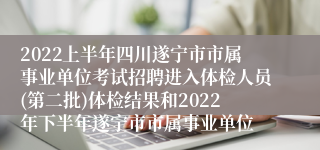 2022上半年四川遂宁市市属事业单位考试招聘进入体检人员(第二批)体检结果和2022年下半年遂宁市市属事业单位