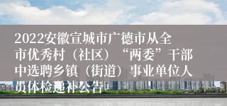 2022安徽宣城市广德市从全市优秀村（社区）“两委”干部中选聘乡镇（街道）事业单位人员体检递补公告