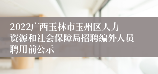 2022广西玉林市玉州区人力资源和社会保障局招聘编外人员聘用前公示