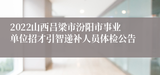 2022山西吕梁市汾阳市事业单位招才引智递补人员体检公告