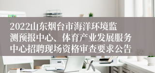 2022山东烟台市海洋环境监测预报中心、体育产业发展服务中心招聘现场资格审查要求公告