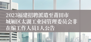 2023福建招聘派遣至莆田市城厢区太湖工业园管理委员会非在编工作人员1人公告