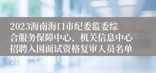 2023海南海口市纪委监委综合服务保障中心、机关信息中心招聘入围面试资格复审人员名单公告 （第四号）