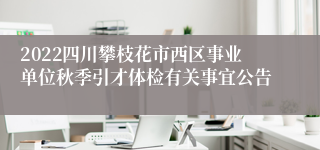 2022四川攀枝花市西区事业单位秋季引才体检有关事宜公告