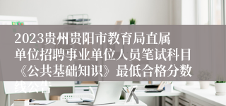 2023贵州贵阳市教育局直属单位招聘事业单位人员笔试科目《公共基础知识》最低合格分数线公告