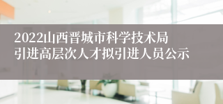 2022山西晋城市科学技术局引进高层次人才拟引进人员公示