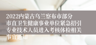 2022内蒙古乌兰察布市部分市直卫生健康事业单位紧急招引专业技术人员进入考核体检相关事宜通知