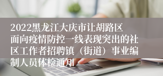 2022黑龙江大庆市让胡路区面向疫情防控一线表现突出的社区工作者招聘镇（街道）事业编制人员体检通知