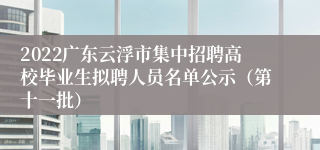 2022广东云浮市集中招聘高校毕业生拟聘人员名单公示（第十一批）