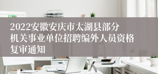 2022安徽安庆市太湖县部分机关事业单位招聘编外人员资格复审通知