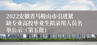 2022安徽省马鞍山市引进紧缺专业高校毕业生拟录用人员名单公示（第五批）