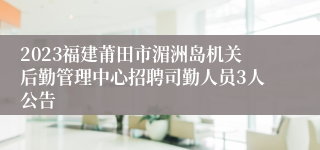 2023福建莆田市湄洲岛机关后勤管理中心招聘司勤人员3人公告