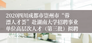 2020四川成都市崇州市“蓉漂人才荟”赴湖南大学招聘事业单位高层次人才（第三批）拟聘人员公示
