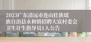 2023广东清远市连山壮族瑶族自治县永和镇招聘大富村委会卫生计生指导员1人公告