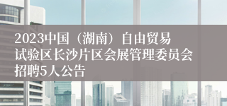 2023中国（湖南）自由贸易试验区长沙片区会展管理委员会招聘5人公告